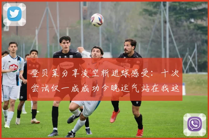 登贝莱分享凌空斩进球感受：十次尝试仅一成成功今晚运气站在我这边