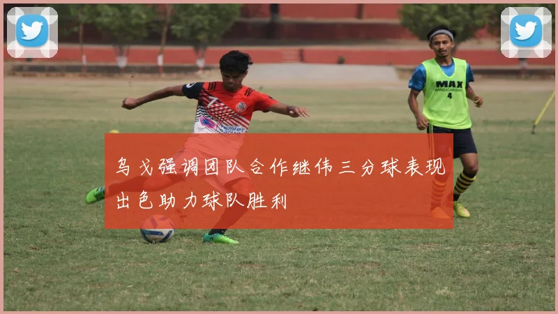 乌戈强调团队合作继伟三分球表现出色助力球队胜利