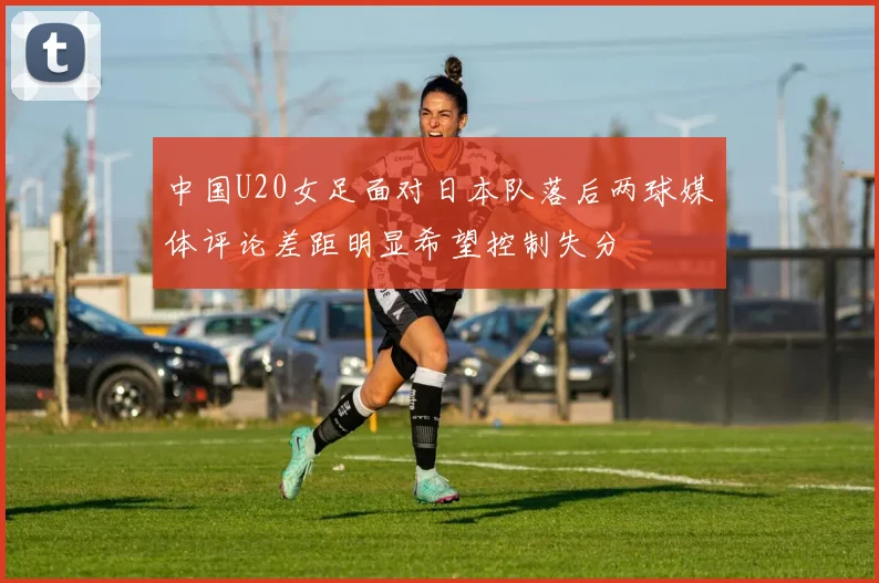 中国U20女足面对日本队落后两球媒体评论差距明显希望控制失分