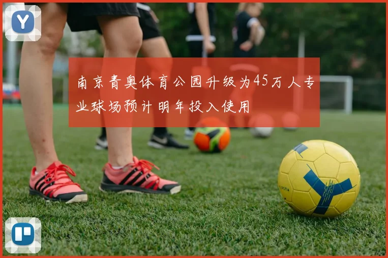 南京青奥体育公园升级为45万人专业球场预计明年投入使用