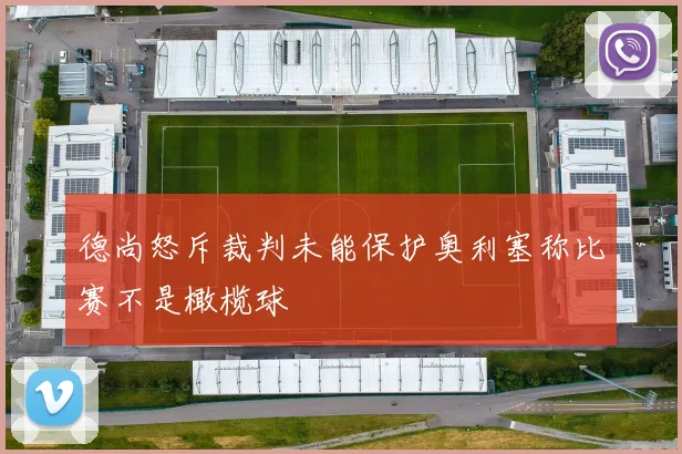 德尚怒斥裁判未能保护奥利塞称比赛不是橄榄球