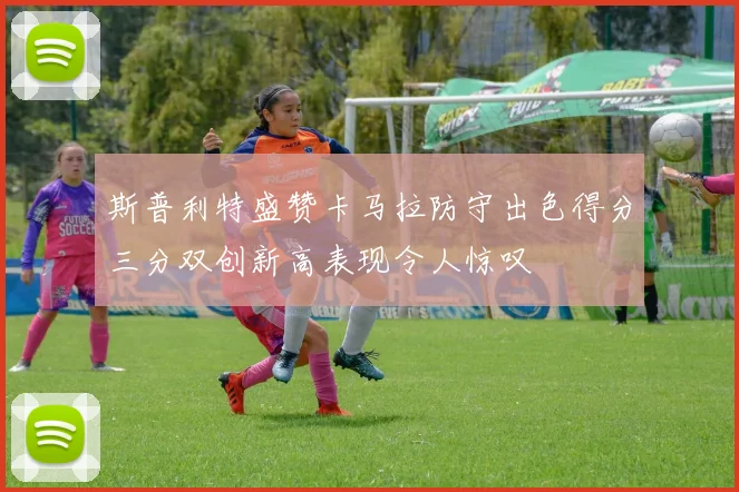 斯普利特盛赞卡马拉防守出色得分三分双创新高表现令人惊叹