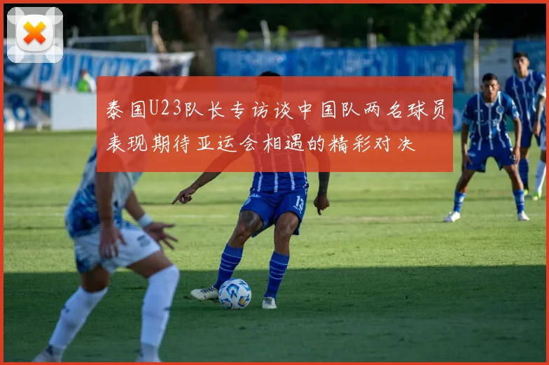 泰国U23队长专访谈中国队两名球员表现期待亚运会相遇的精彩对决