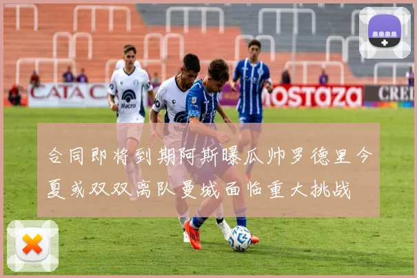 合同即将到期阿斯曝瓜帅罗德里今夏或双双离队曼城面临重大挑战