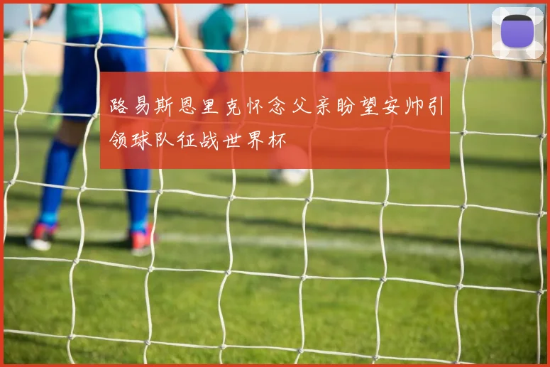 路易斯恩里克怀念父亲盼望安帅引领球队征战世界杯