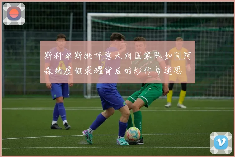 斯科尔斯批评意大利国家队如同阿森纳虚假荣耀背后的炒作与迷思
