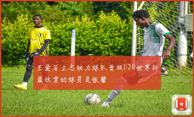 王爱芳立志助力球队晋级U20世界杯最欣赏的球员是张馨