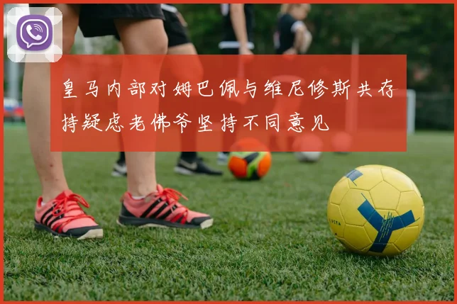 皇马内部对姆巴佩与维尼修斯共存持疑虑老佛爷坚持不同意见