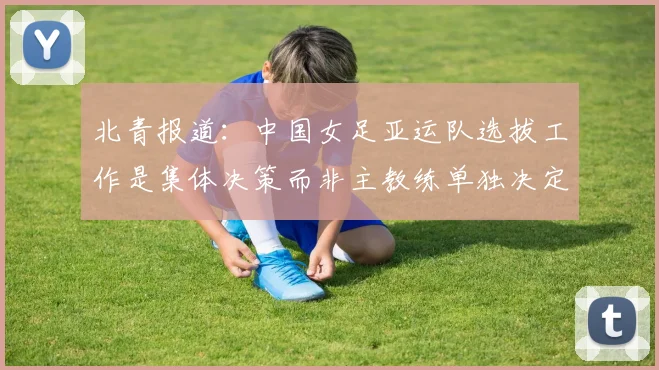 北青报道：中国女足亚运队选拔工作是集体决策而非主教练单独决定