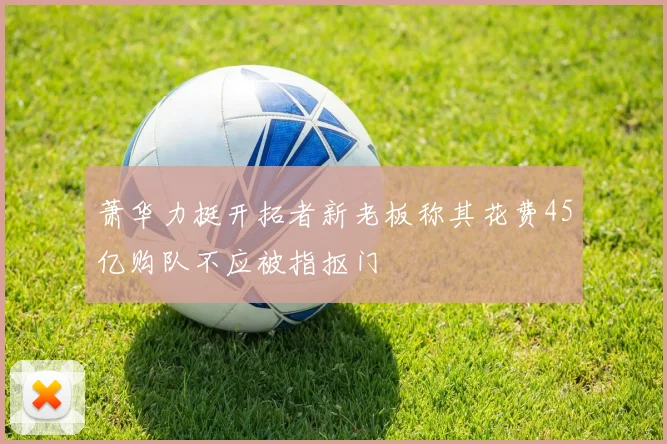 萧华力挺开拓者新老板称其花费45亿购队不应被指抠门