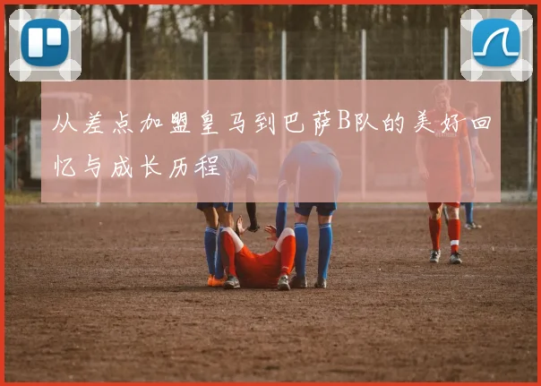 从差点加盟皇马到巴萨B队的美好回忆与成长历程