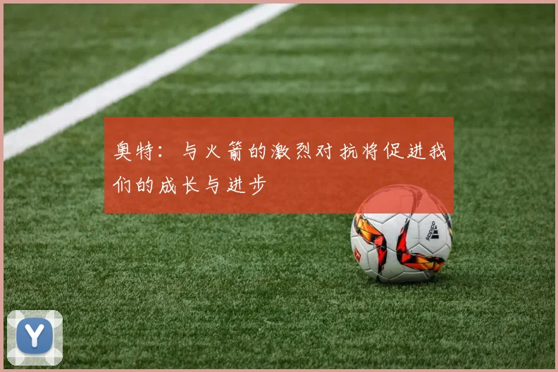 奥特：与火箭的激烈对抗将促进我们的成长与进步