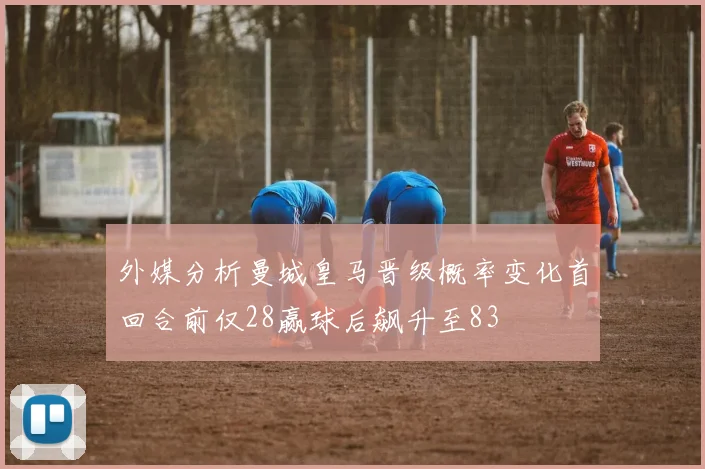 外媒分析曼城皇马晋级概率变化首回合前仅28赢球后飙升至83