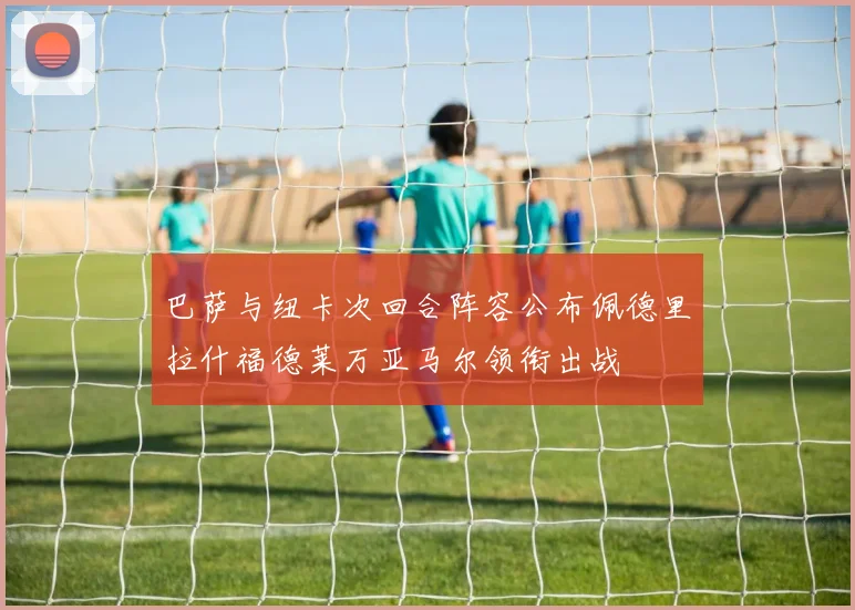 巴萨与纽卡次回合阵容公布佩德里拉什福德莱万亚马尔领衔出战