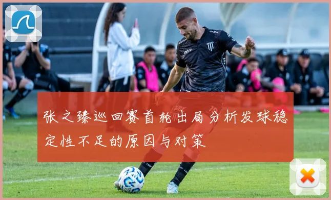 张之臻巡回赛首轮出局分析发球稳定性不足的原因与对策