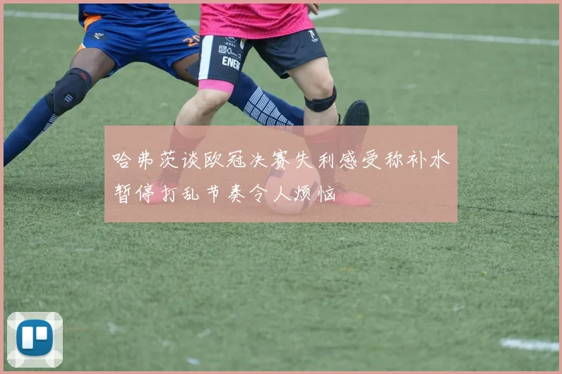 哈弗茨谈欧冠决赛失利感受称补水暂停打乱节奏令人烦恼