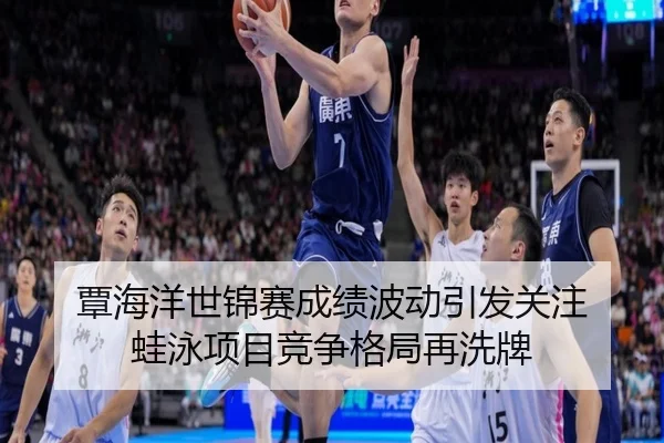 覃海洋世锦赛成绩波动引发关注 蛙泳项目竞争格局再洗牌